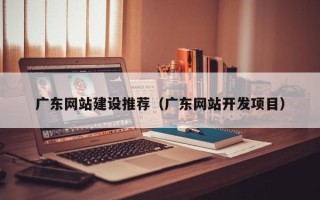 宜都广东网站建设推荐（广东网站开发项目）