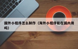 宜都国外小程序怎么制作（海外小程序能在国内用吗）