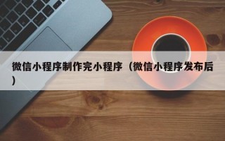 宜都微信小程序制作完小程序（微信小程序发布后）