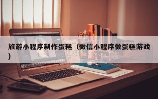 宜都旅游小程序制作蛋糕（微信小程序做蛋糕游戏）